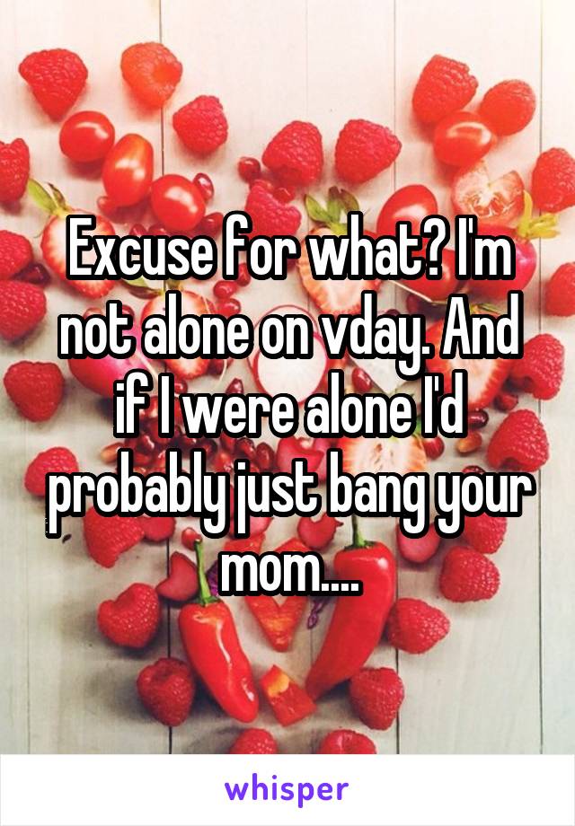 Excuse for what? I'm not alone on vday. And if I were alone I'd probably just bang your mom....