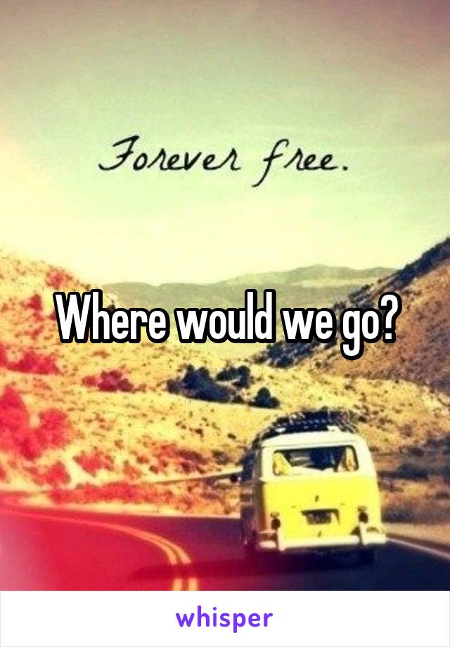 Where would we go?