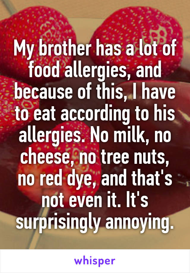 My brother has a lot of food allergies, and because of this, I have to eat according to his allergies. No milk, no cheese, no tree nuts, no red dye, and that's not even it. It's surprisingly annoying.