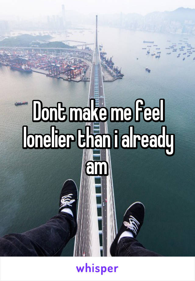 Dont make me feel lonelier than i already am 