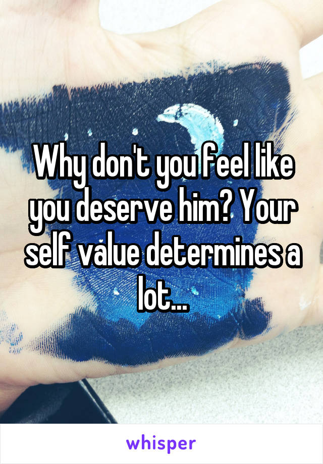 Why don't you feel like you deserve him? Your self value determines a lot...