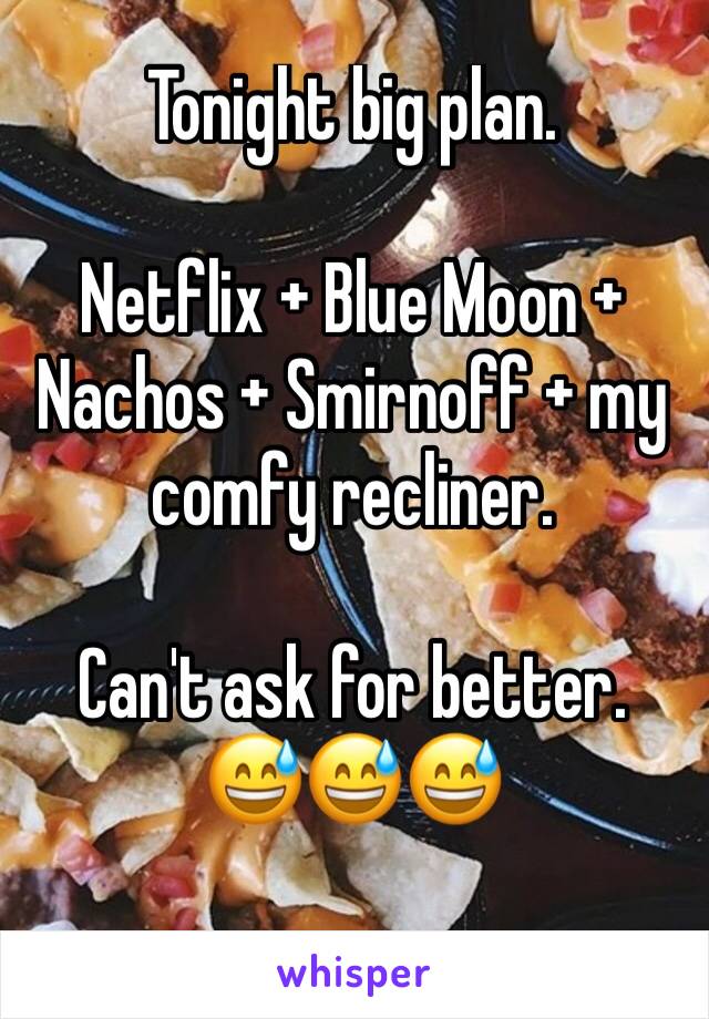 Tonight big plan.

Netflix + Blue Moon + Nachos + Smirnoff + my comfy recliner.

Can't ask for better.
😅😅😅