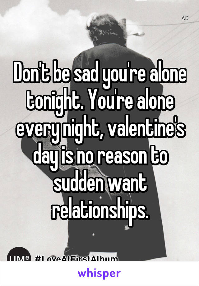 Don't be sad you're alone tonight. You're alone every night, valentine's day is no reason to sudden want relationships.