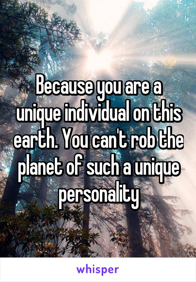 Because you are a unique individual on this earth. You can't rob the planet of such a unique personality