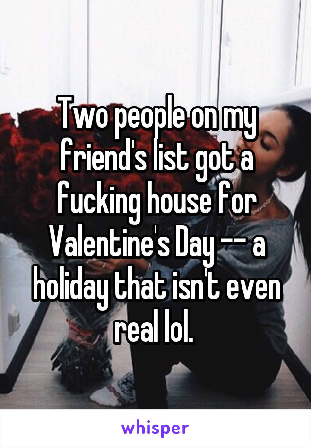 Two people on my friend's list got a fucking house for Valentine's Day -- a holiday that isn't even real lol. 