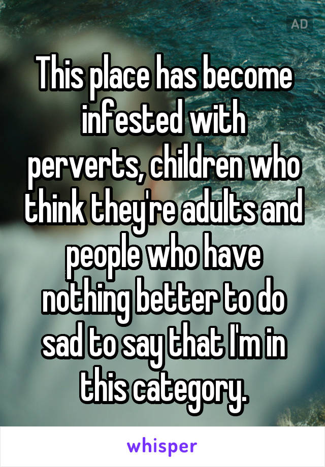 This place has become infested with perverts, children who think they're adults and people who have nothing better to do sad to say that I'm in this category.