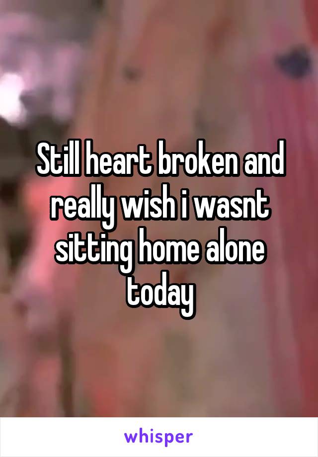 Still heart broken and really wish i wasnt sitting home alone today