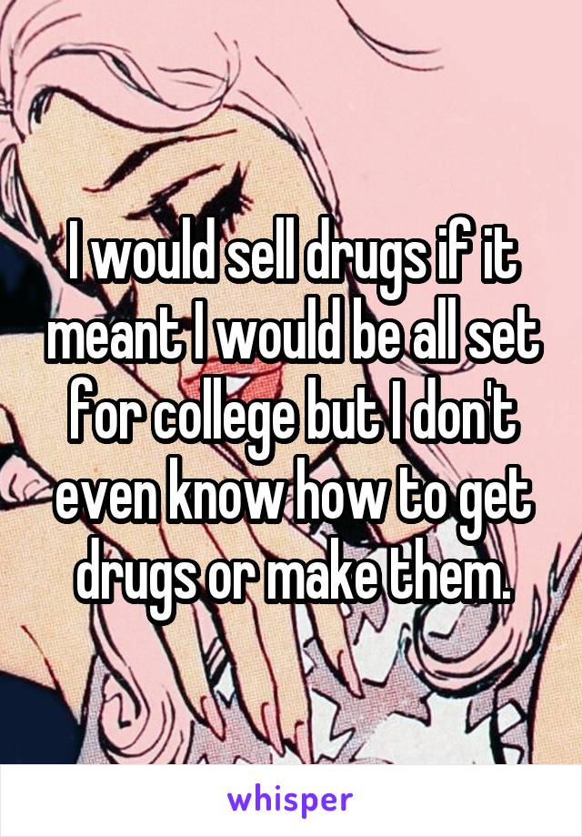 I would sell drugs if it meant I would be all set for college but I don't even know how to get drugs or make them.