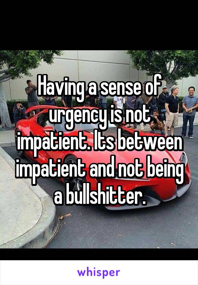 Having a sense of urgency is not impatient. Its between impatient and not being a bullshitter.