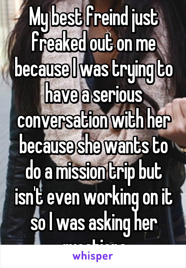 My best freind just freaked out on me because I was trying to have a serious conversation with her because she wants to do a mission trip but isn't even working on it so I was asking her questions