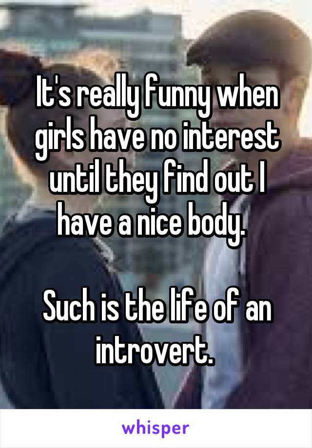 It's really funny when girls have no interest until they find out I have a nice body.  

Such is the life of an introvert. 