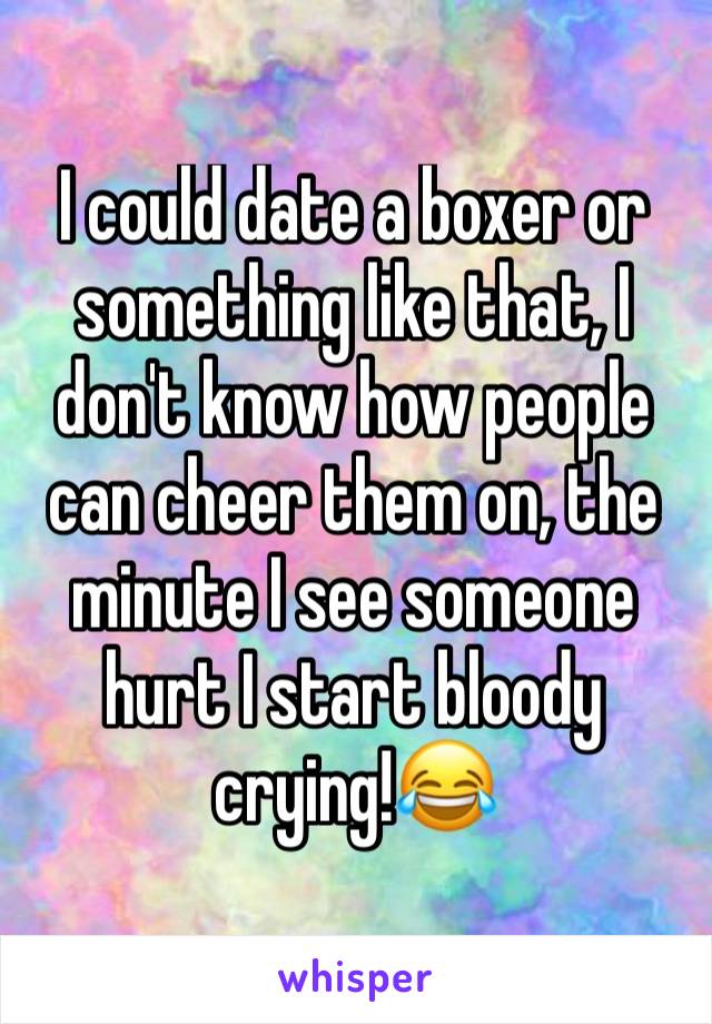 I could date a boxer or something like that, I don't know how people can cheer them on, the minute I see someone hurt I start bloody crying!😂