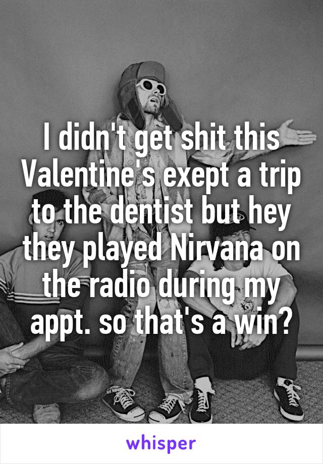 I didn't get shit this Valentine's exept a trip to the dentist but hey they played Nirvana on the radio during my appt. so that's a win?