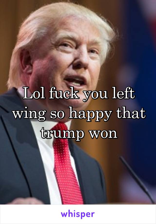 Lol fuck you left wing so happy that trump won