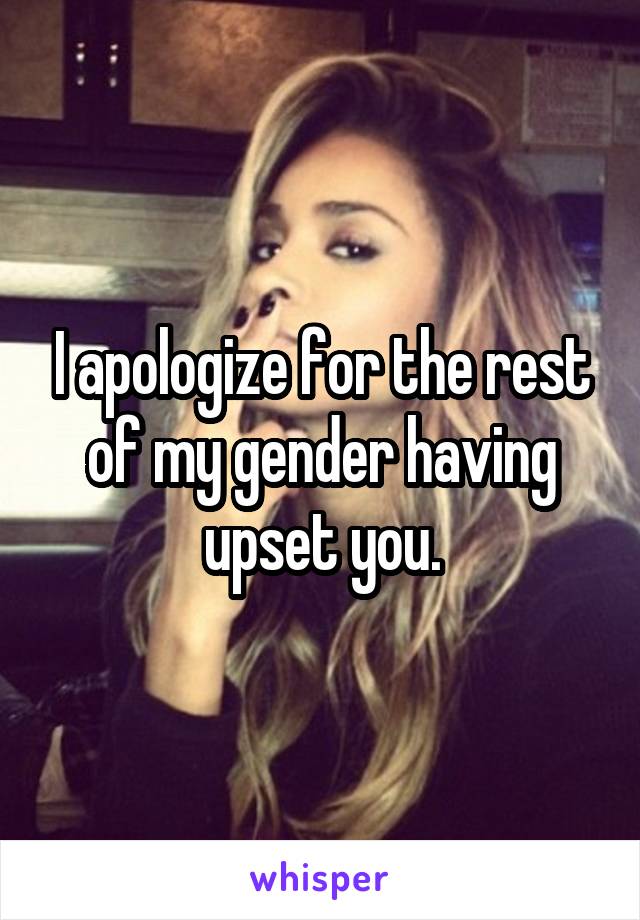 I apologize for the rest of my gender having upset you.