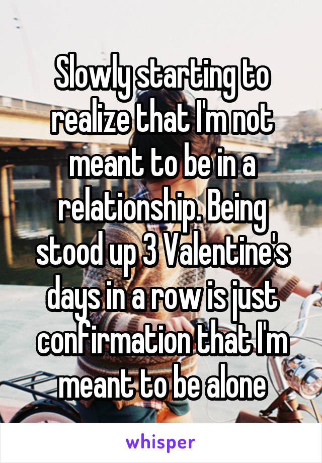 Slowly starting to realize that I'm not meant to be in a relationship. Being stood up 3 Valentine's days in a row is just confirmation that I'm meant to be alone