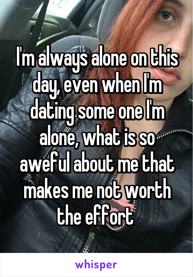 I'm always alone on this day, even when I'm dating some one I'm alone, what is so aweful about me that makes me not worth the effort 