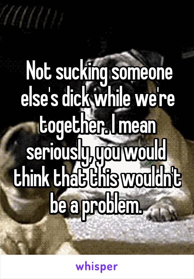  Not sucking someone else's dick while we're together. I mean seriously, you would  think that this wouldn't be a problem. 