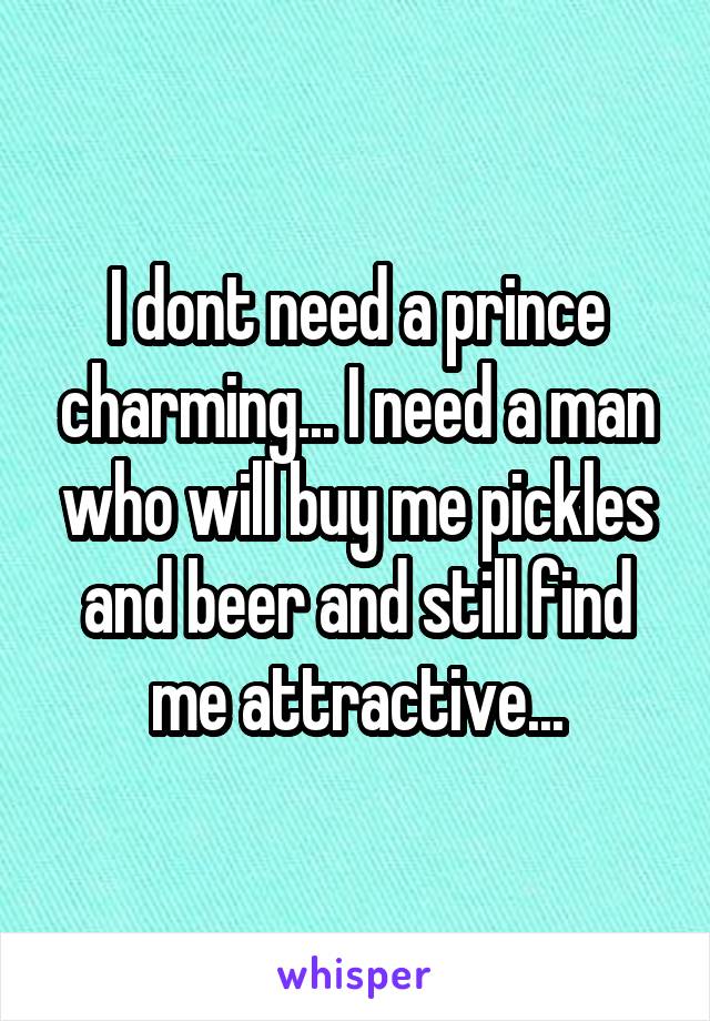 I dont need a prince charming... I need a man who will buy me pickles and beer and still find me attractive...