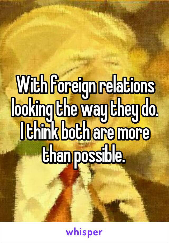 With foreign relations looking the way they do. I think both are more than possible. 