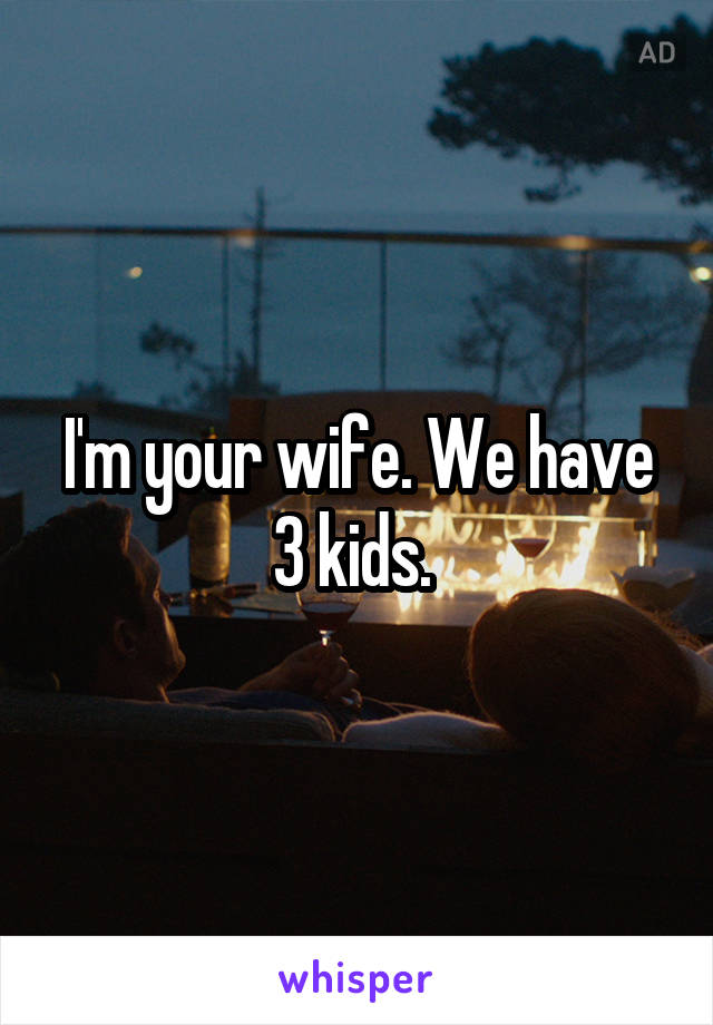 I'm your wife. We have 3 kids. 