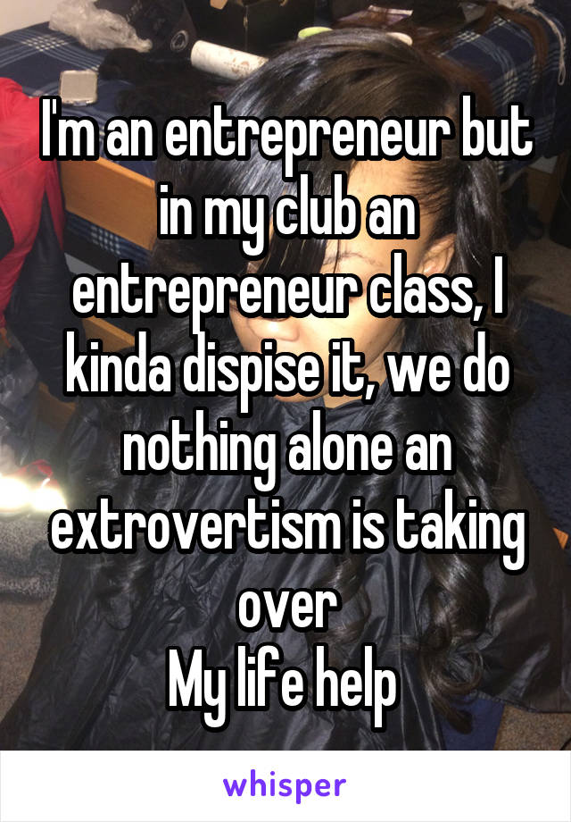 I'm an entrepreneur but in my club an entrepreneur class, I kinda dispise it, we do nothing alone an extrovertism is taking over
My life help 