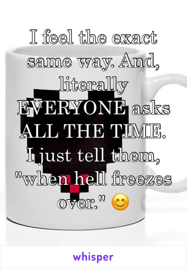 I feel the exact same way. And, literally EVERYONE asks ALL THE TIME. 
I just tell them, "when hell freezes over." 😊