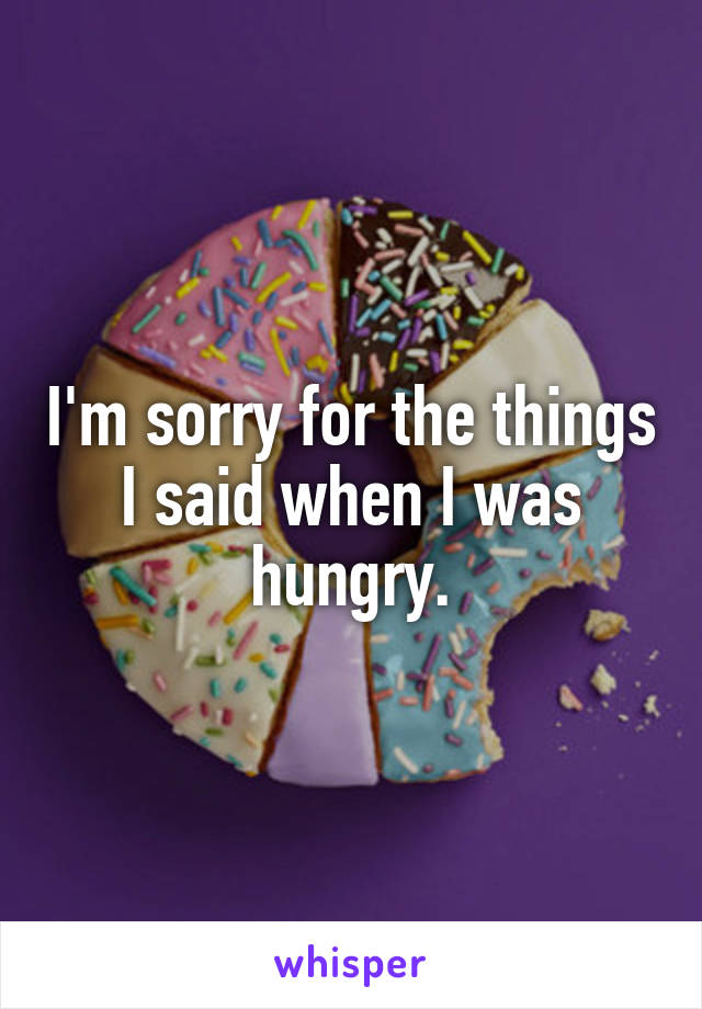 I'm sorry for the things I said when I was hungry.