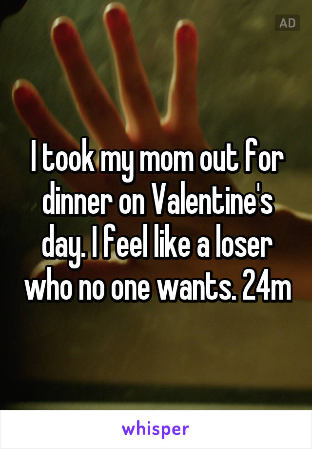 I took my mom out for dinner on Valentine's day. I feel like a loser who no one wants. 24m