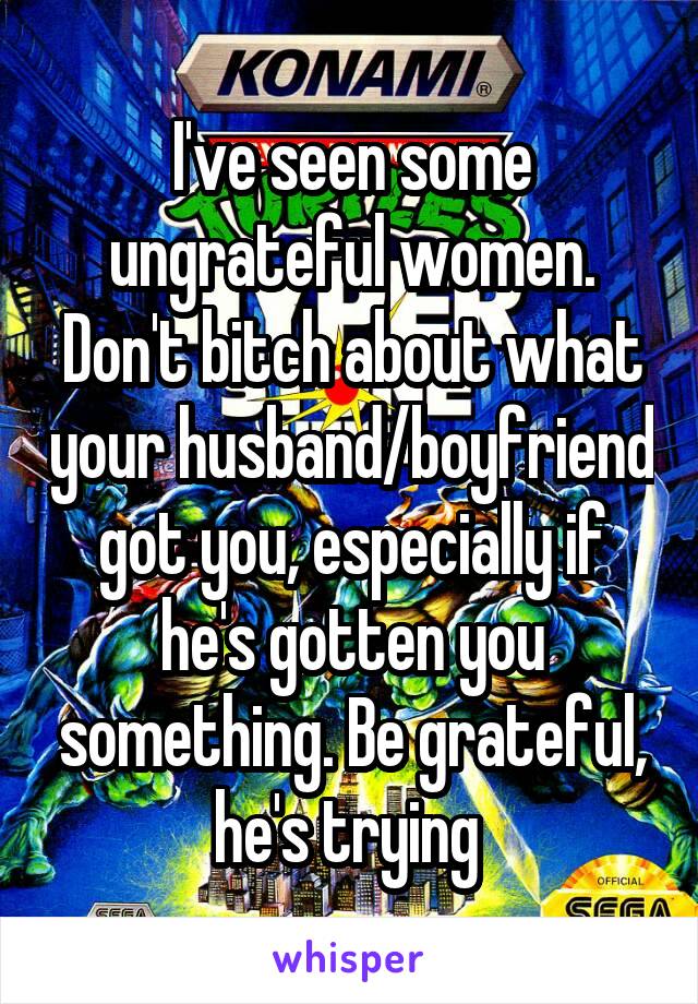 I've seen some ungrateful women. Don't bitch about what your husband/boyfriend got you, especially if he's gotten you something. Be grateful, he's trying 