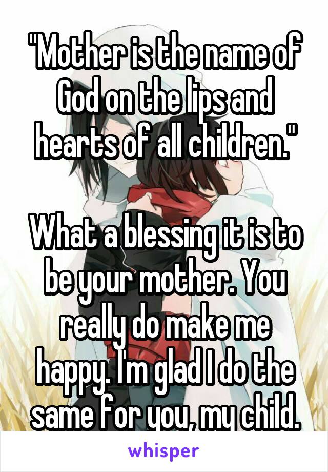 "Mother is the name of God on the lips and hearts of all children."

What a blessing it is to be your mother. You really do make me happy. I'm glad I do the same for you, my child.