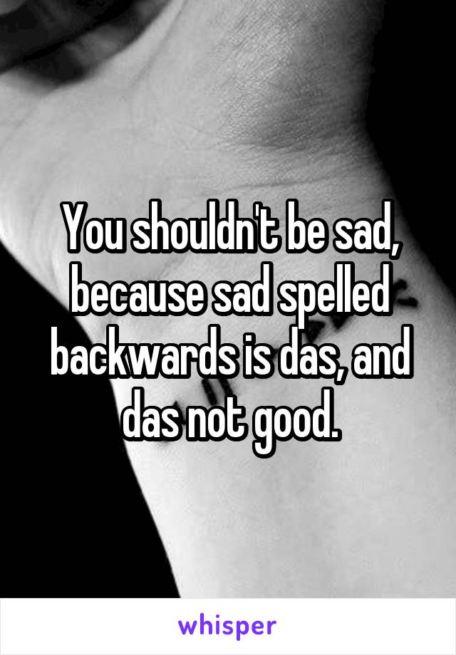 You shouldn't be sad, because sad spelled backwards is das, and das not good.