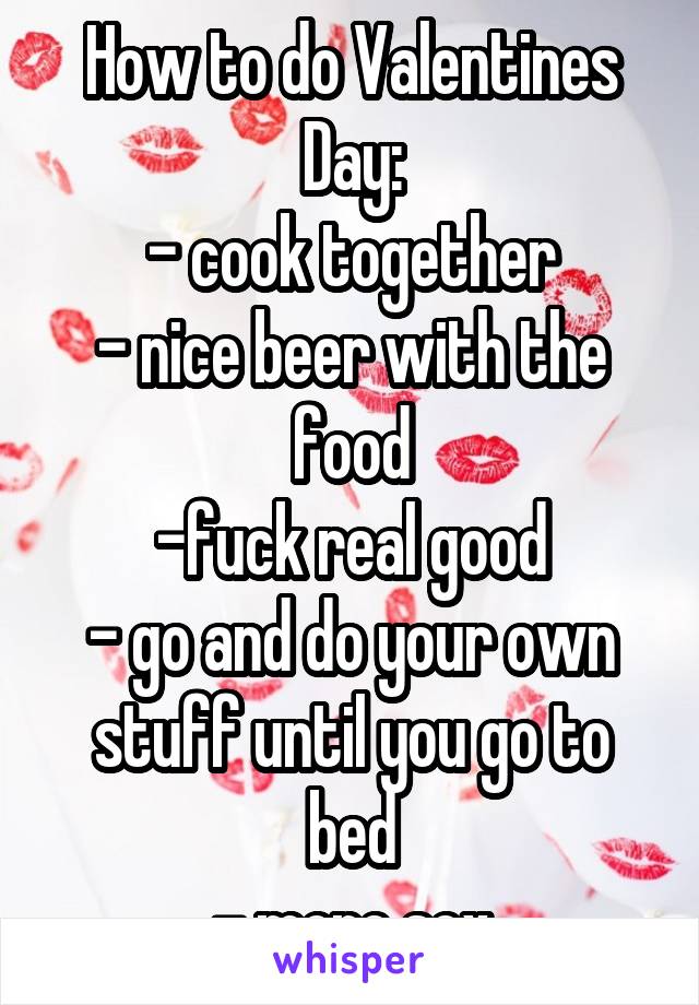 How to do Valentines Day:
- cook together
- nice beer with the food
-fuck real good
- go and do your own stuff until you go to bed
- more sex