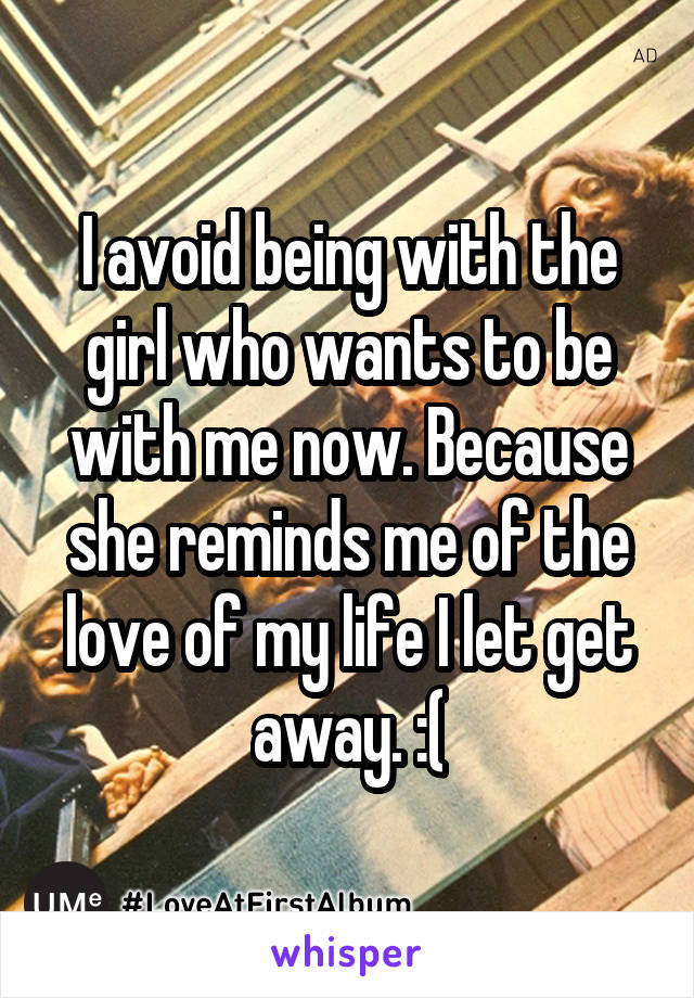 I avoid being with the girl who wants to be with me now. Because she reminds me of the love of my life I let get away. :(