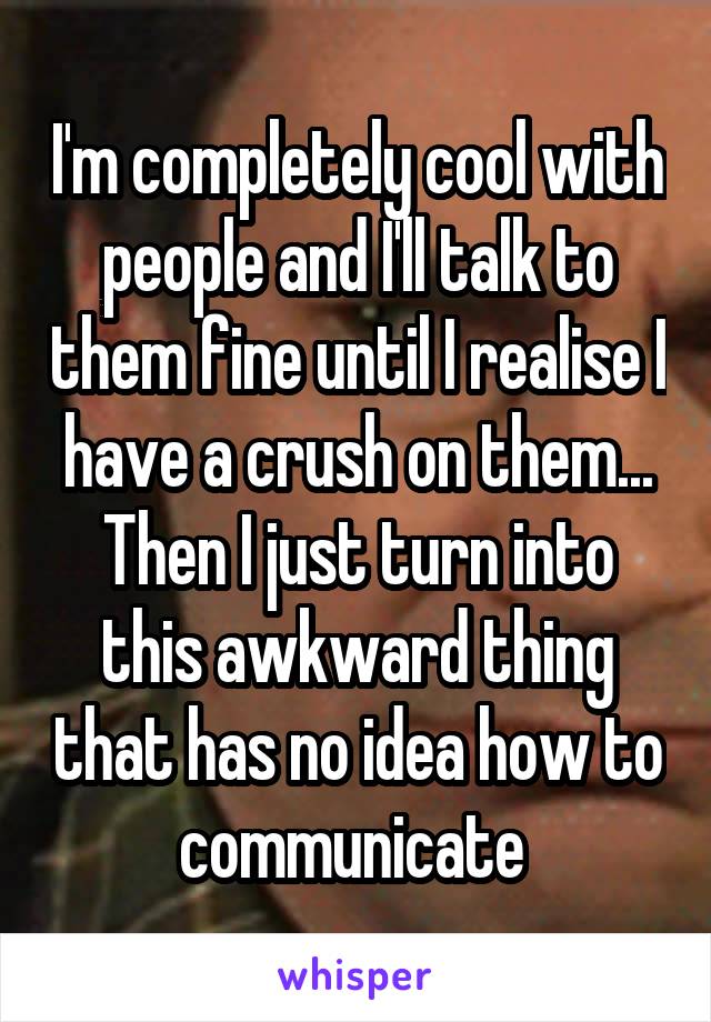 I'm completely cool with people and I'll talk to them fine until I realise I have a crush on them... Then I just turn into this awkward thing that has no idea how to communicate 