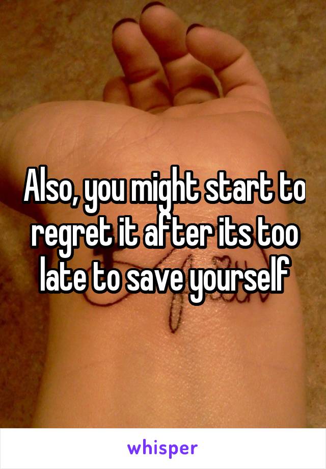 Also, you might start to regret it after its too late to save yourself