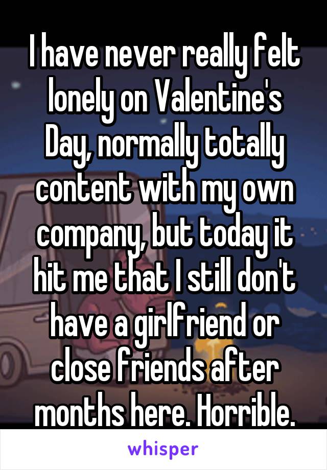 I have never really felt lonely on Valentine's Day, normally totally content with my own company, but today it hit me that I still don't have a girlfriend or close friends after months here. Horrible.