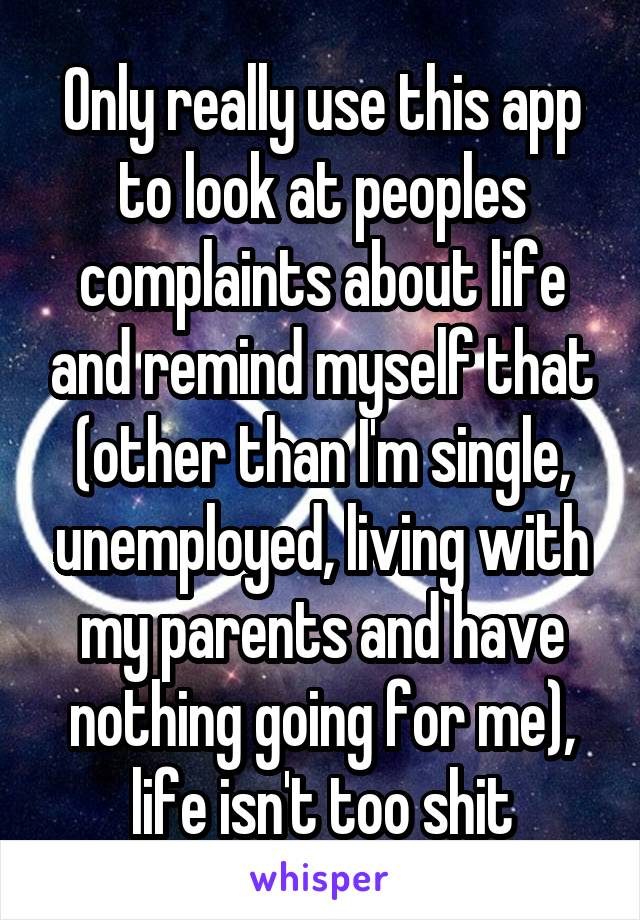 Only really use this app to look at peoples complaints about life and remind myself that (other than I'm single, unemployed, living with my parents and have nothing going for me), life isn't too shit