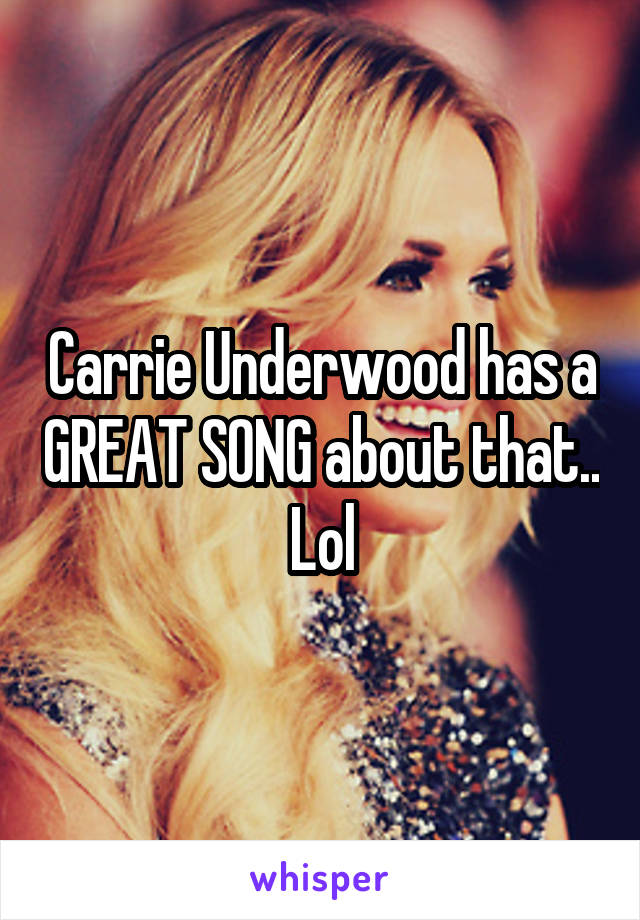 Carrie Underwood has a GREAT SONG about that.. Lol