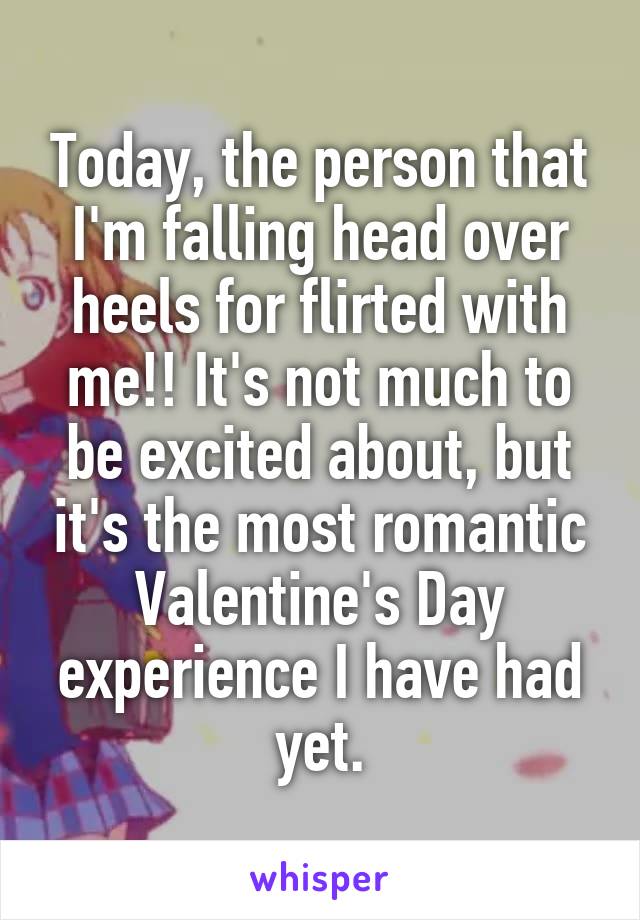 Today, the person that I'm falling head over heels for flirted with me!! It's not much to be excited about, but it's the most romantic Valentine's Day experience I have had yet.