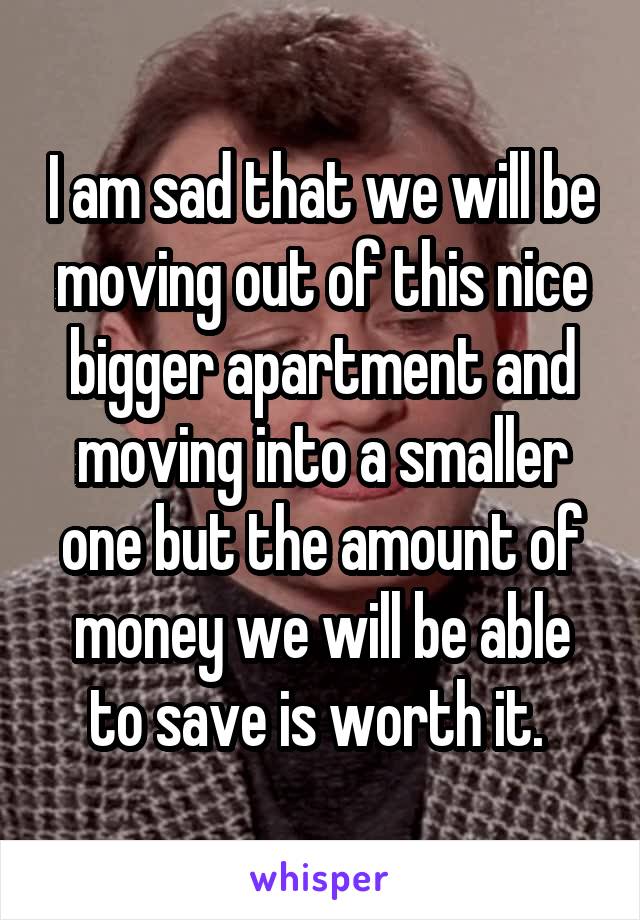 I am sad that we will be moving out of this nice bigger apartment and moving into a smaller one but the amount of money we will be able to save is worth it. 