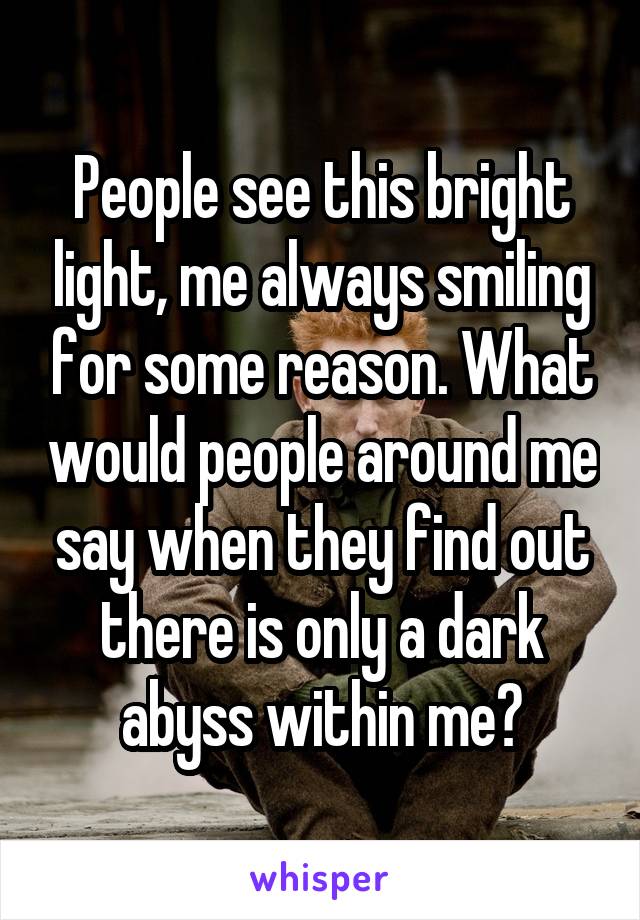 People see this bright light, me always smiling for some reason. What would people around me say when they find out there is only a dark abyss within me?