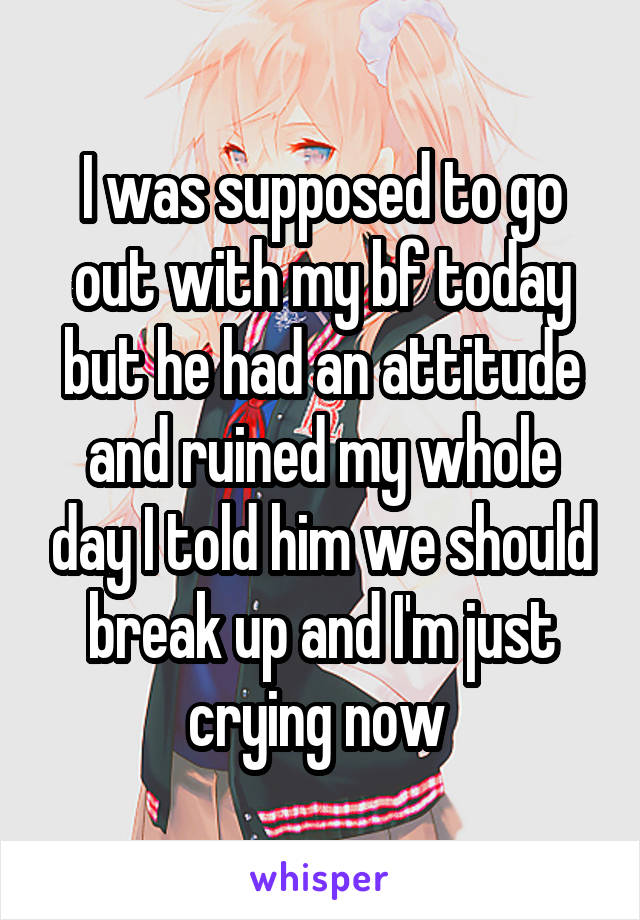 I was supposed to go out with my bf today but he had an attitude and ruined my whole day I told him we should break up and I'm just crying now 