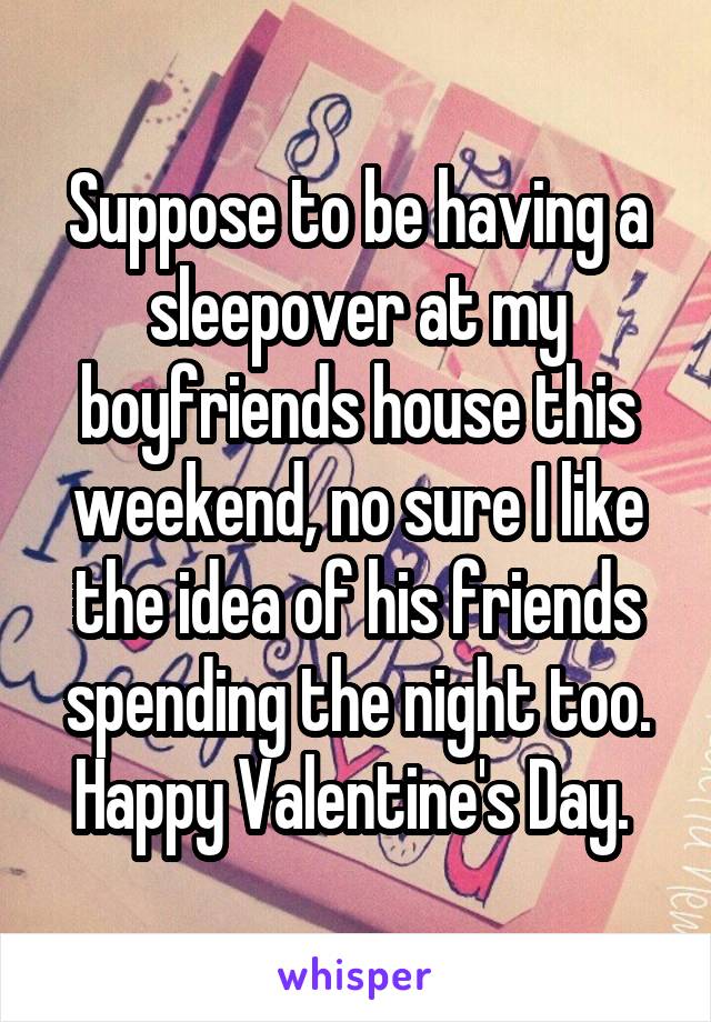 Suppose to be having a sleepover at my boyfriends house this weekend, no sure I like the idea of his friends spending the night too. Happy Valentine's Day. 