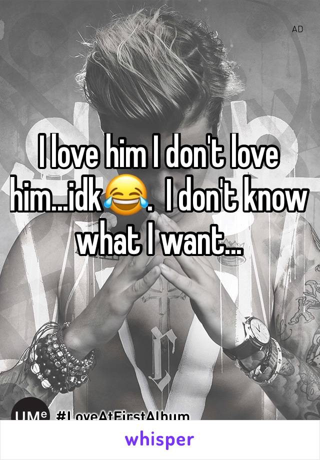 I love him I don't love him...idk😂.  I don't know what I want... 