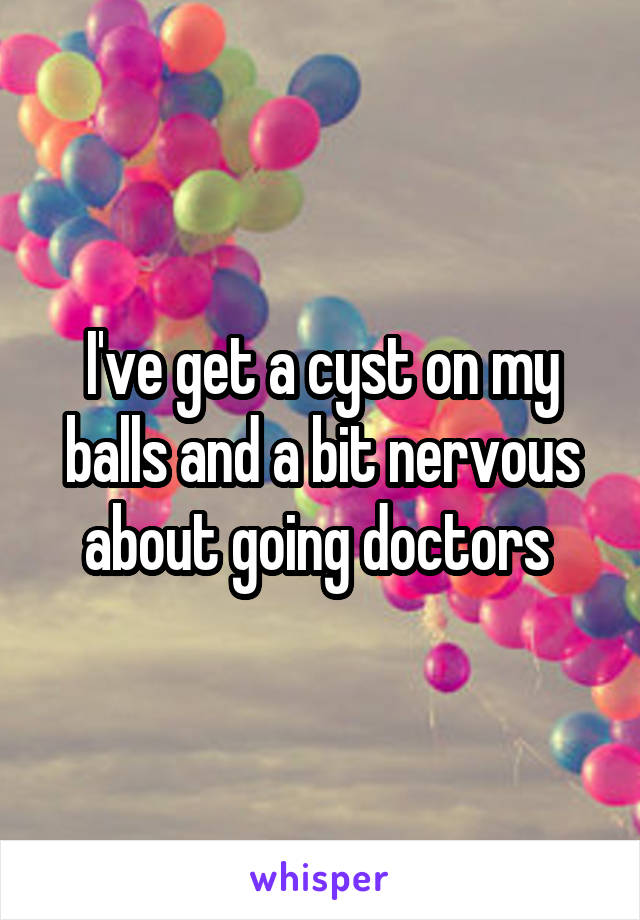 I've get a cyst on my balls and a bit nervous about going doctors 