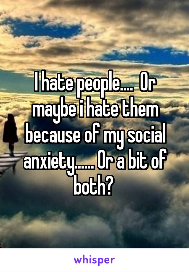 I hate people....  Or maybe i hate them because of my social anxiety...... Or a bit of both? 