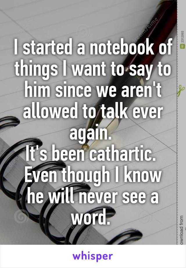 I started a notebook of things I want to say to him since we aren't allowed to talk ever again. 
It's been cathartic. 
Even though I know he will never see a word. 