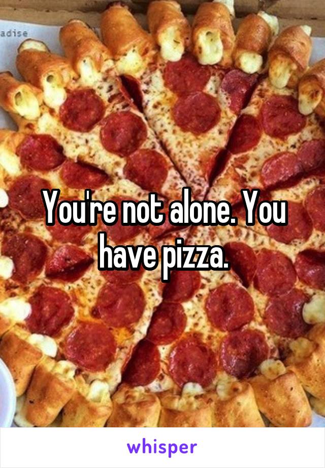 You're not alone. You have pizza.