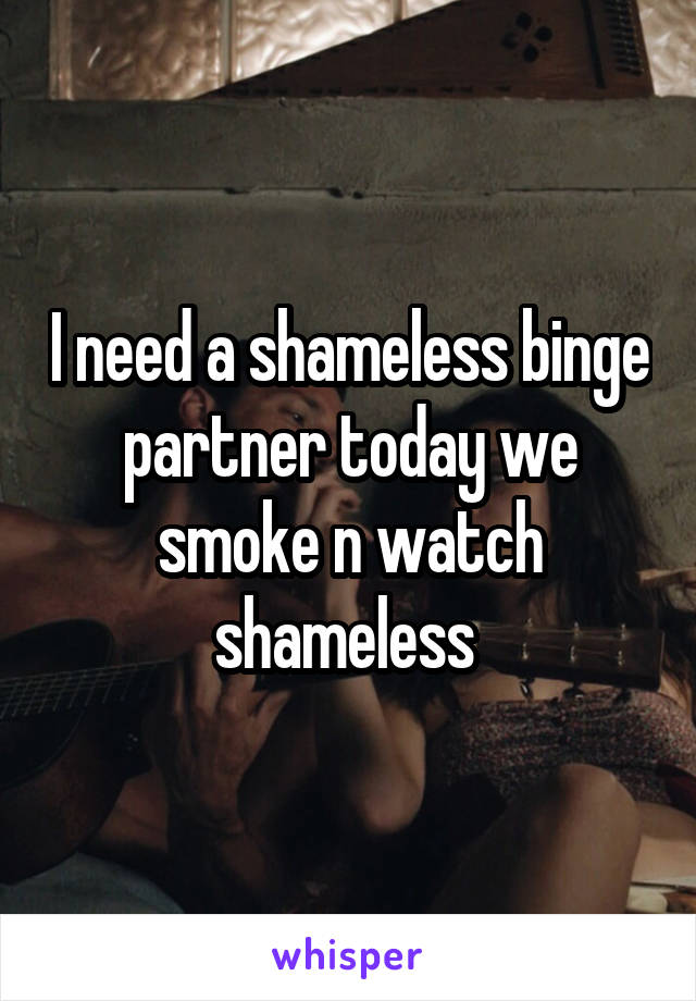 I need a shameless binge partner today we smoke n watch shameless 